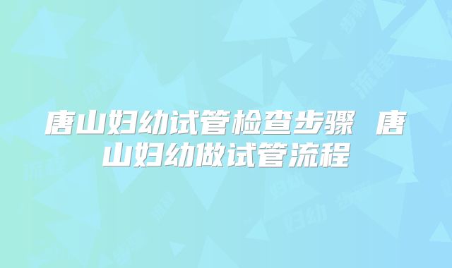 唐山妇幼试管检查步骤 唐山妇幼做试管流程