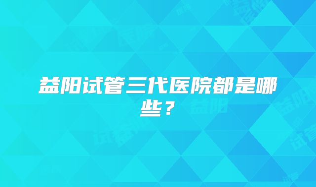 益阳试管三代医院都是哪些?