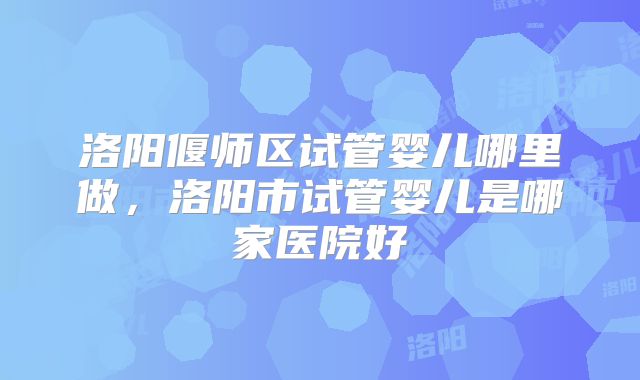 洛阳偃师区试管婴儿哪里做,洛阳市试管婴儿是哪家医院好