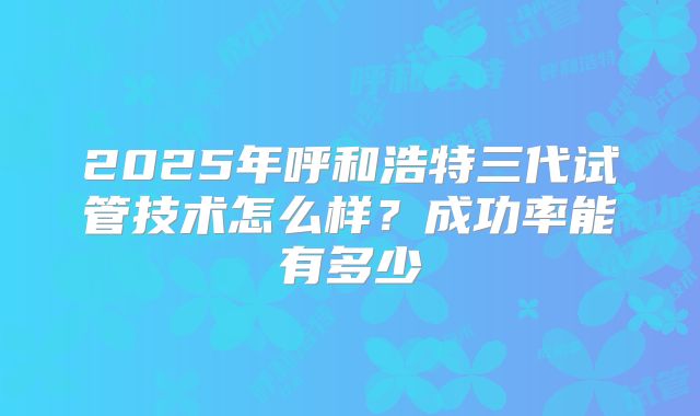 2025年呼和浩特三代试管技术怎么样？成功率能有多少