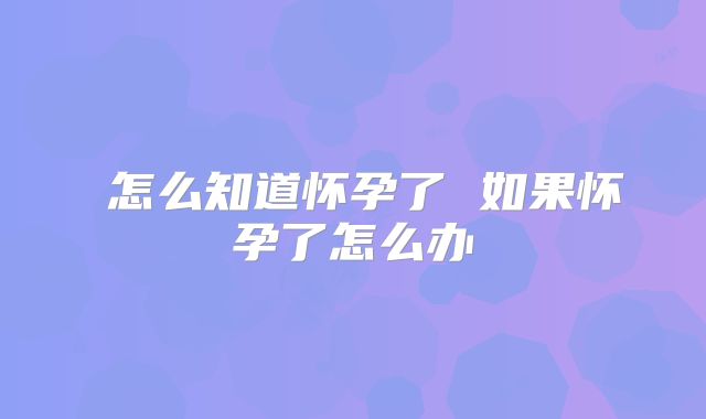 ​怎么知道怀孕了 如果怀孕了怎么办