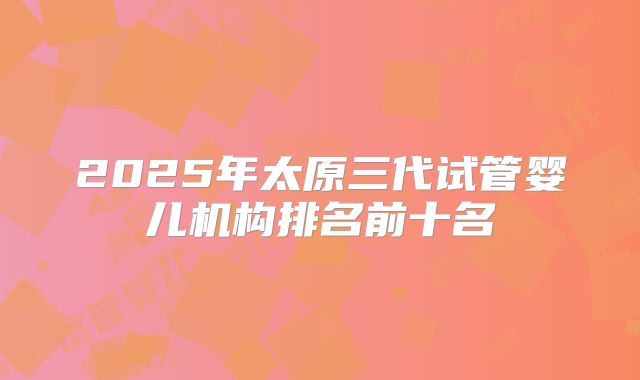2025年太原三代试管婴儿机构排名前十名