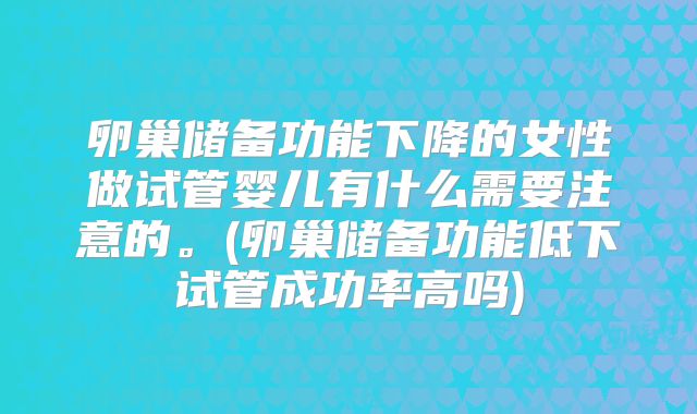 卵巢储备功能下降的女性做试管婴儿有什么需要注意的。(卵巢储备功能低下试管成功率高吗)