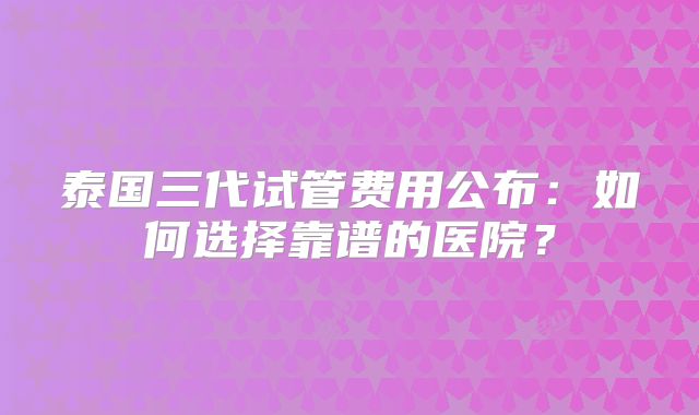 泰国三代试管费用公布：如何选择靠谱的医院？