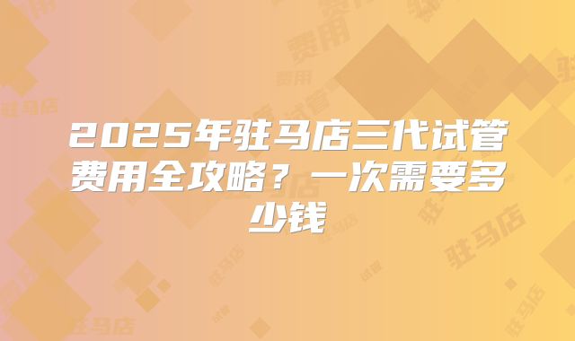 2025年驻马店三代试管费用全攻略？一次需要多少钱