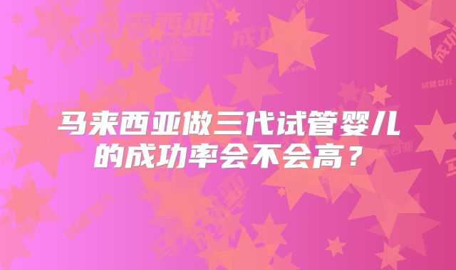 马来西亚做三代试管婴儿的成功率会不会高？