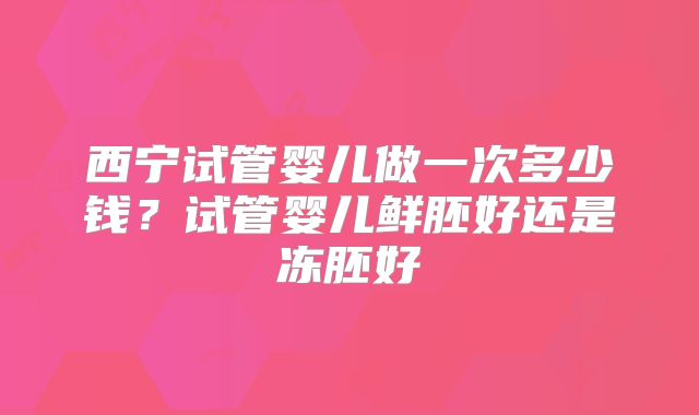西宁试管婴儿做一次多少钱?试管婴儿鲜胚好还是冻胚好