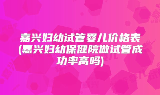 嘉兴妇幼试管婴儿价格表(嘉兴妇幼保健院做试管成功率高吗)