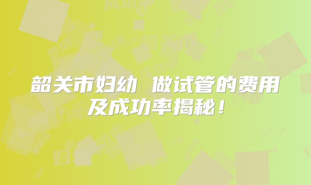 韶关市妇幼 做试管的费用及成功率揭秘!