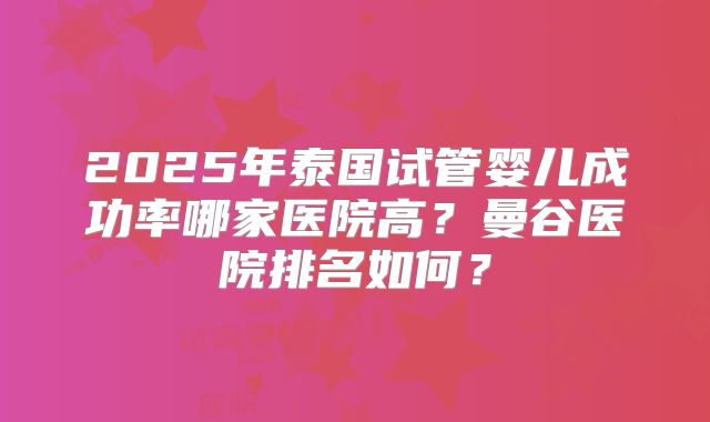 2025年泰国试管婴儿成功率哪家医院高？曼谷医院排名如何？