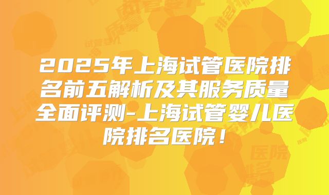 2025年上海试管医院排名前五解析及其服务质量全面评测-上海试管婴儿医院排名医院！