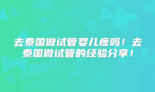 去泰国做试管婴儿疼吗！去泰国做试管的经验分享！