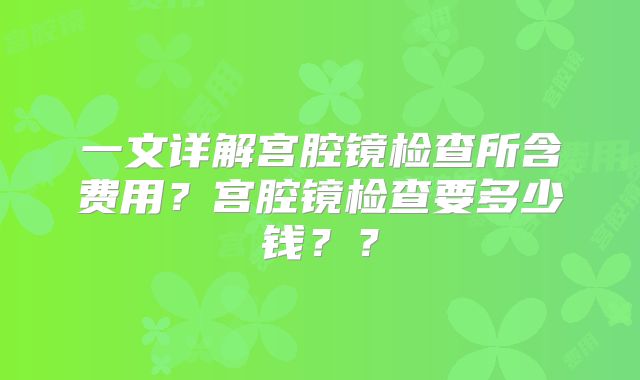 一文详解宫腔镜检查所含费用？宫腔镜检查要多少钱？？