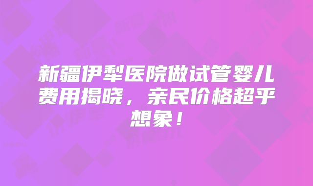 新疆伊犁医院做试管婴儿费用揭晓,亲民价格超乎想象!