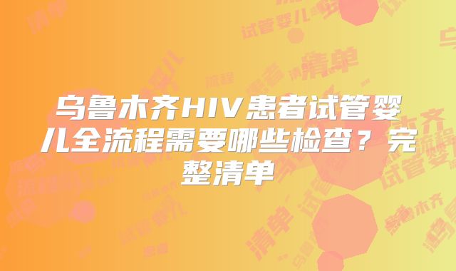 乌鲁木齐HIV患者试管婴儿全流程需要哪些检查？完整清单