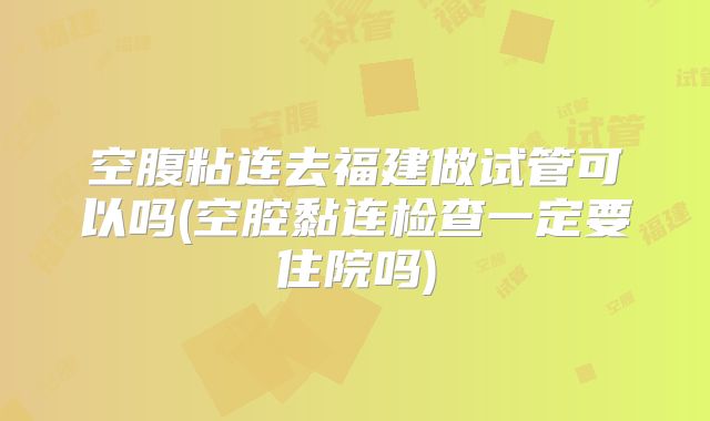 空腹粘连去福建做试管可以吗(空腔黏连检查一定要住院吗)