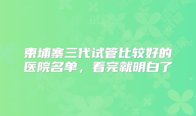 柬埔寨三代试管比较好的医院名单,看完就明白了