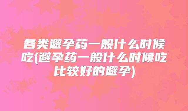 各类避孕药一般什么时候吃(避孕药一般什么时候吃比较好的避孕)