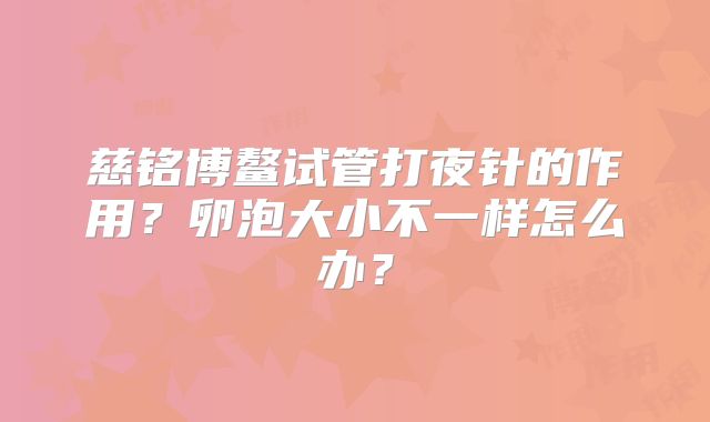 慈铭博鳌试管打夜针的作用？卵泡大小不一样怎么办？
