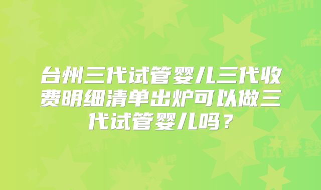 台州三代试管婴儿三代收费明细清单出炉可以做三代试管婴儿吗？