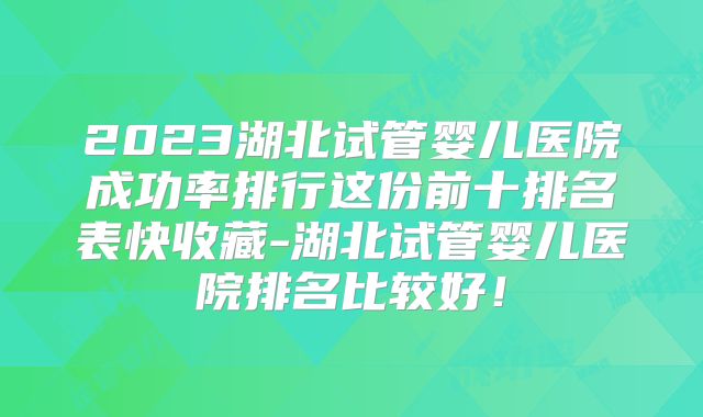 2023湖北试管婴儿医院成功率排行这份前十排名表快收藏-湖北试管婴儿医院排名比较好!