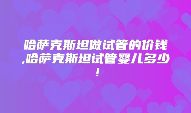 哈萨克斯坦做试管的价钱,哈萨克斯坦试管婴儿多少！