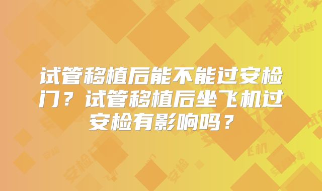 试管移植后能不能过安检门?试管移植后坐飞机过安检有影响吗?