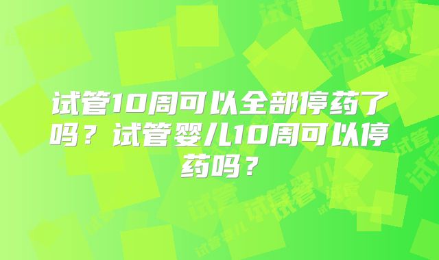 试管10周可以全部停药了吗?试管婴儿10周可以停药吗?