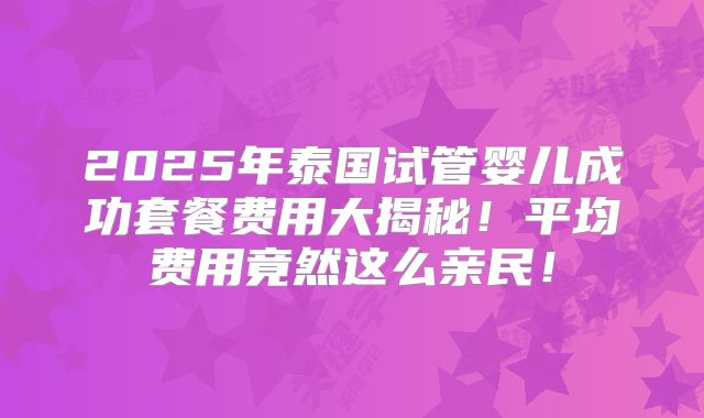2025年泰国试管婴儿成功套餐费用大揭秘！平均费用竟然这么亲民！