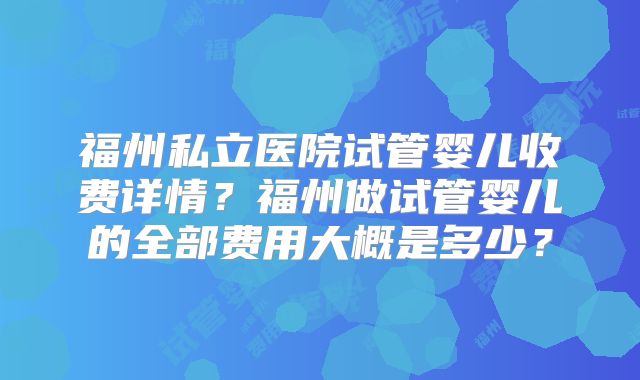 福州私立医院试管婴儿收费详情?福州做试管婴儿的全部费用大概是多少?