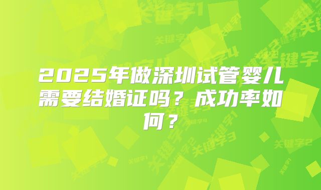 2025年做深圳试管婴儿需要结婚证吗？成功率如何？