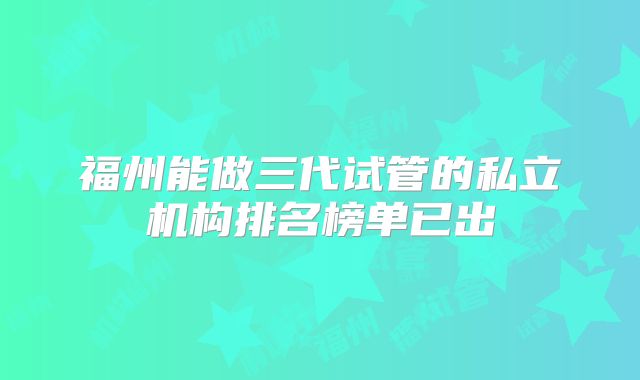 福州能做三代试管的私立机构排名榜单已出