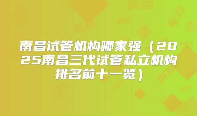 南昌试管机构哪家强（2025南昌三代试管私立机构排名前十一览）
