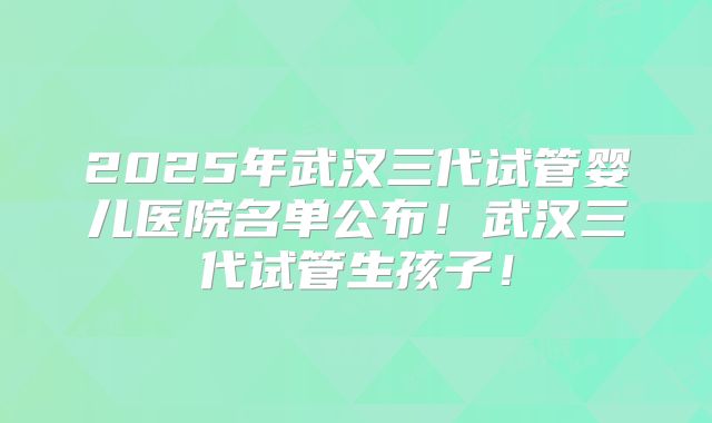 2025年武汉三代试管婴儿医院名单公布！武汉三代试管生孩子！