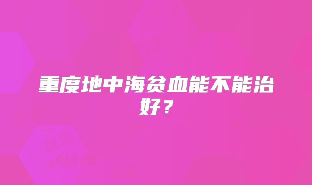 重度地中海贫血能不能治好？