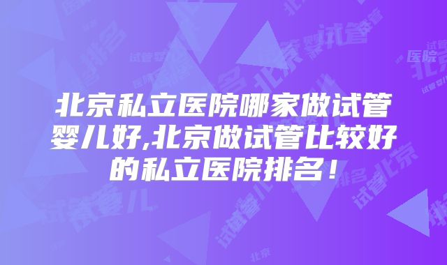 北京私立医院哪家做试管婴儿好,北京做试管比较好的私立医院排名！