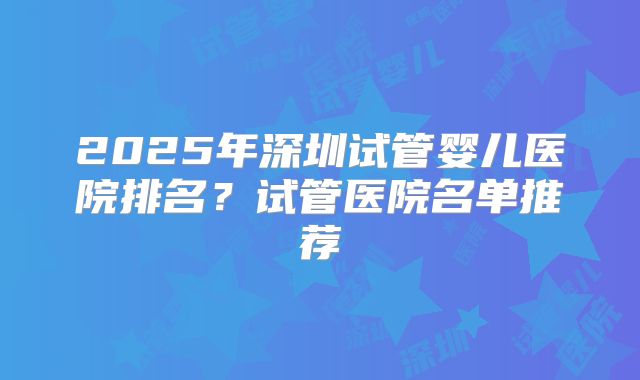 2025年深圳试管婴儿医院排名?试管医院名单推荐