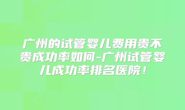 广州的试管婴儿费用贵不贵成功率如何-广州试管婴儿成功率排名医院！
