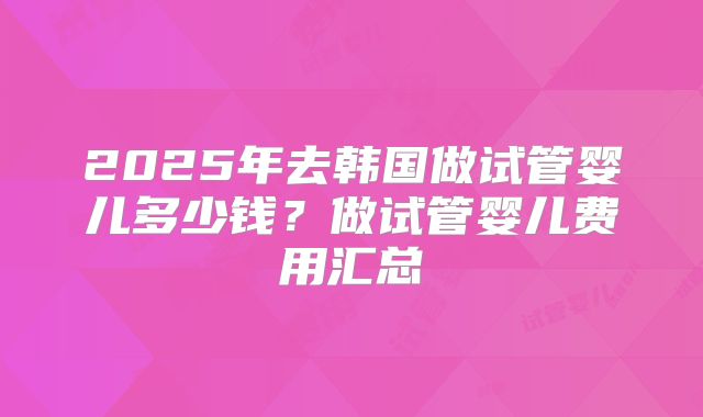 2025年去韩国做试管婴儿多少钱？做试管婴儿费用汇总