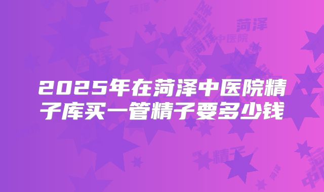 2025年在菏泽中医院精子库买一管精子要多少钱