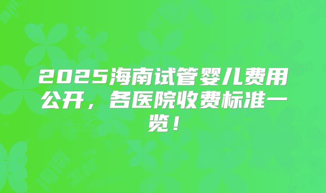 2025海南试管婴儿费用公开，各医院收费标准一览！