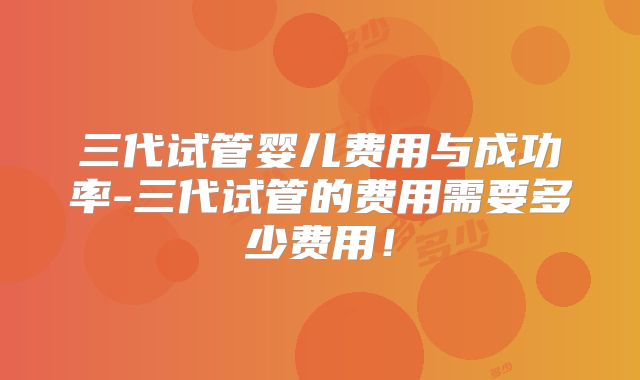 三代试管婴儿费用与成功率-三代试管的费用需要多少费用！