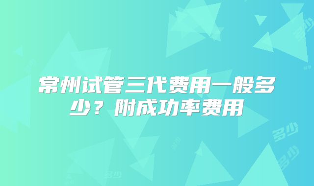 常州试管三代费用一般多少?附成功率费用
