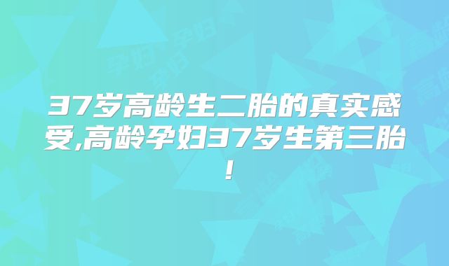 37岁高龄生二胎的真实感受,高龄孕妇37岁生第三胎!