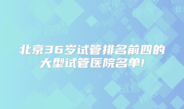 北京36岁试管排名前四的大型试管医院名单!