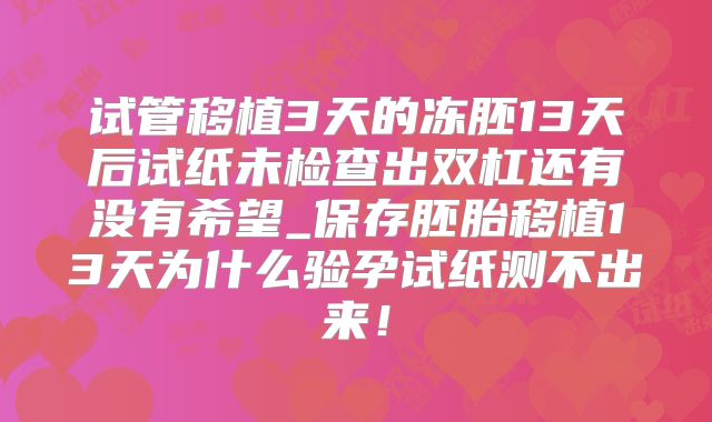试管移植3天的冻胚13天后试纸未检查出双杠还有没有希望_保存胚胎移植13天为什么验孕试纸测不出来！