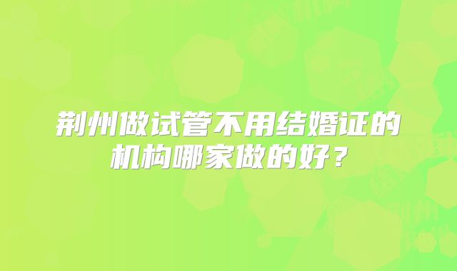 荆州做试管不用结婚证的机构哪家做的好?