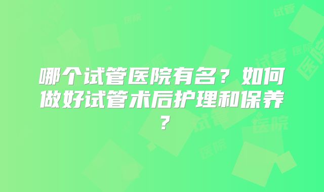 哪个试管医院有名？如何做好试管术后护理和保养？