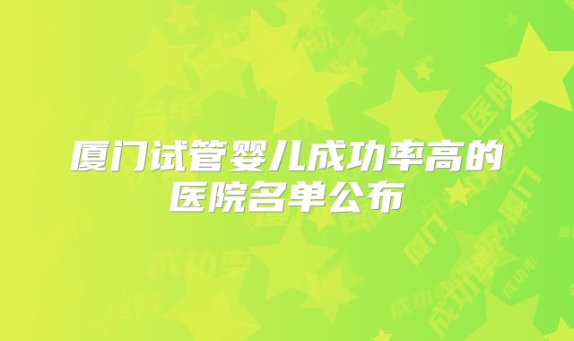 厦门试管婴儿成功率高的医院名单公布