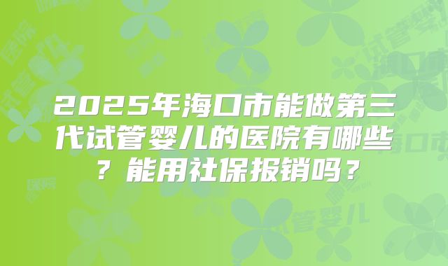2025年海口市能做第三代试管婴儿的医院有哪些？能用社保报销吗？